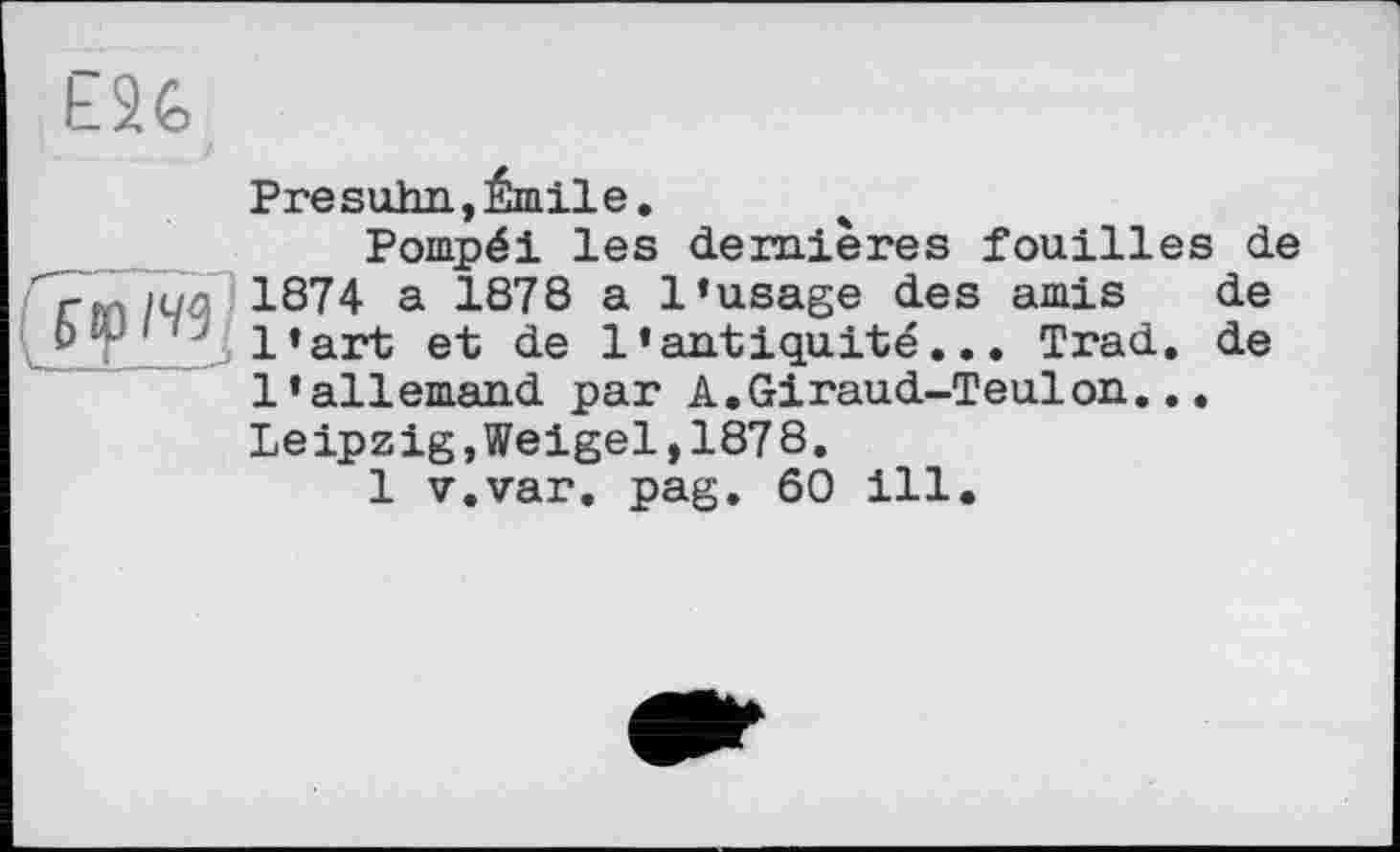 ﻿£26
Pre suhn, Émile.
Pompéi les dernières fouilles de 1874 a 1878 a l’usage des amis de b T ‘ l’art et de l’antiquité... Trad, de l’allemand par A.Giraud-Teulon... Leipzig,Weigel,1878.
1 v.var. pag. 60 ill.